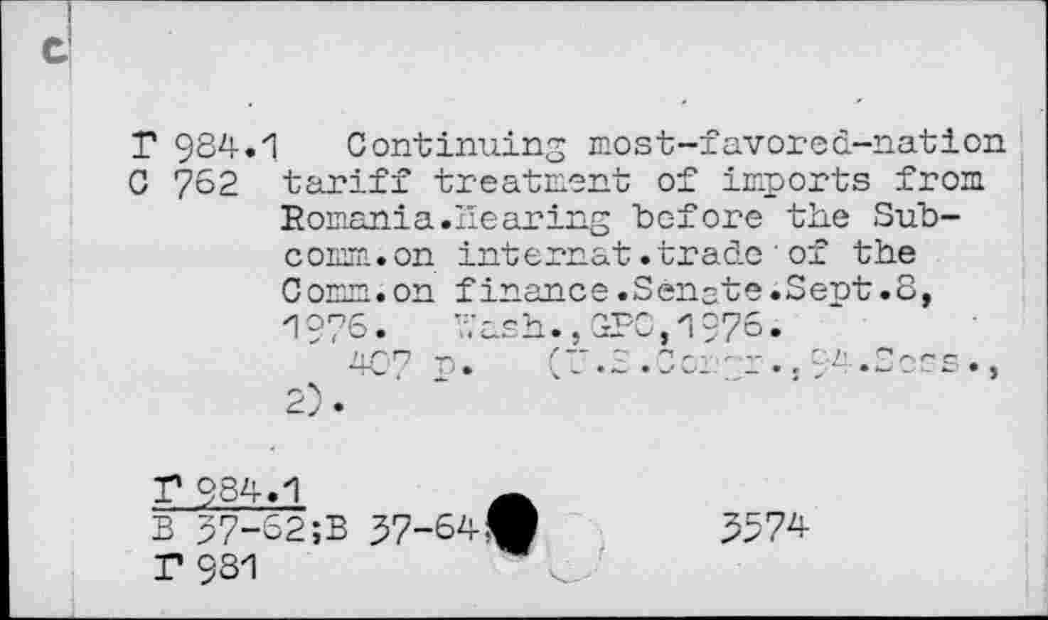 ﻿T 984.
C 762
Continuing most-favored-nation tariff treatment of imports from Romania.Hearing before the Subcomm, on internat.trade'of the Comm.on finance.Senate.Sept.8, 1976.	hash.,CPC,197°.
T 934
B 57-(
T 981
52;B 37-64^	5574